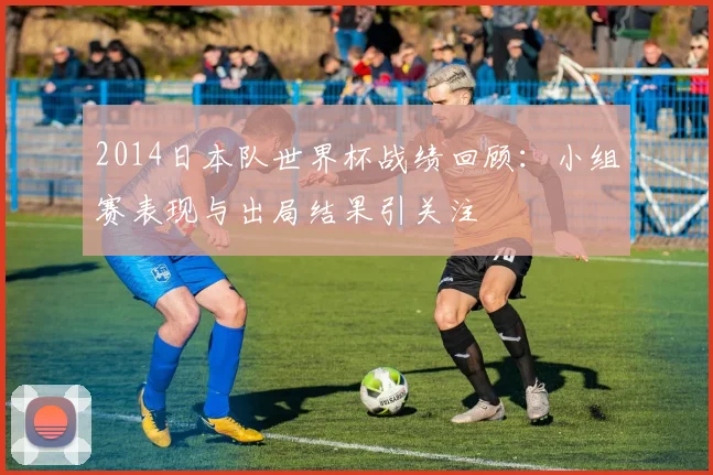 2014日本队世界杯战绩回顾:小组赛表现与出局结果引关注