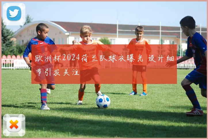 欧洲杯2024荷兰队球衣曝光 设计细节引发关注