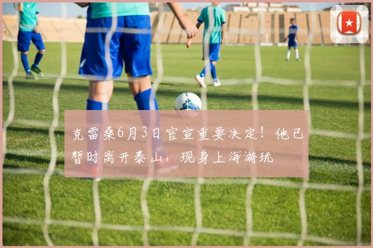 克雷桑6月3日官宣重要决定！他已暂时离开泰山，现身上海游玩