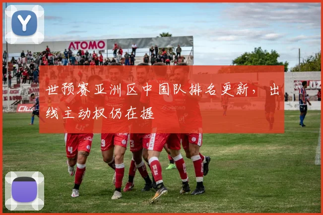 世预赛亚洲区中国队排名更新，出线主动权仍在握