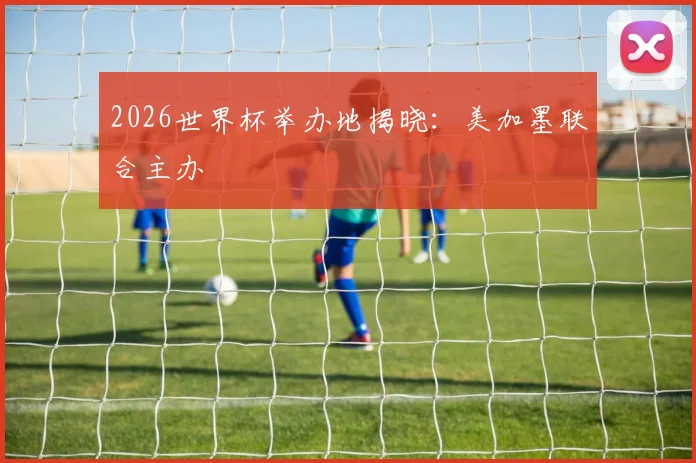 2026世界杯举办地揭晓：美加墨联合主办