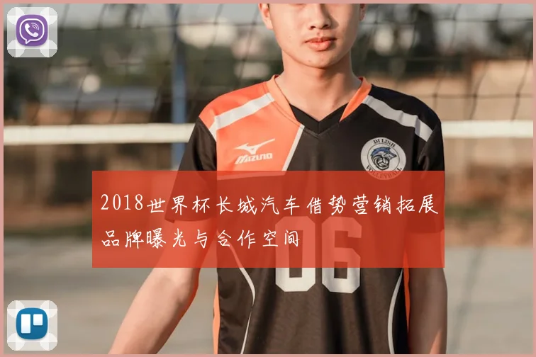 2018世界杯长城汽车借势营销拓展品牌曝光与合作空间