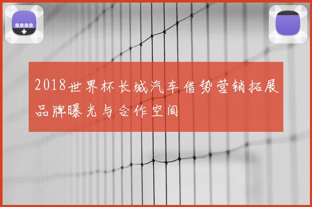 2018世界杯长城汽车借势营销拓展品牌曝光与合作空间