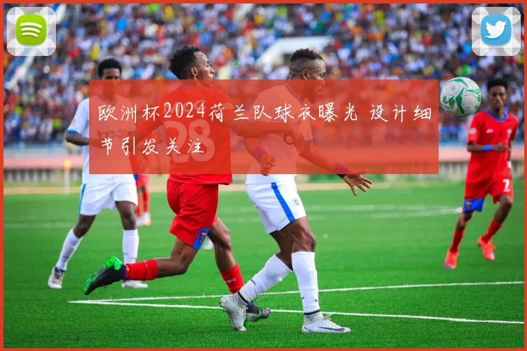 欧洲杯2024荷兰队球衣曝光 设计细节引发关注