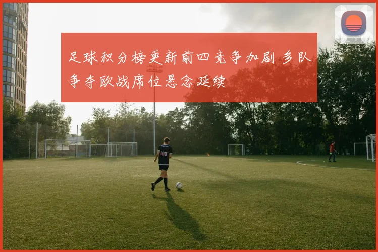 足球积分榜更新前四竞争加剧 多队争夺欧战席位悬念延续