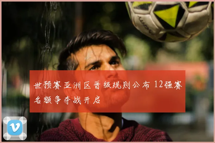 世预赛亚洲区晋级规则公布 12强赛名额争夺战开启