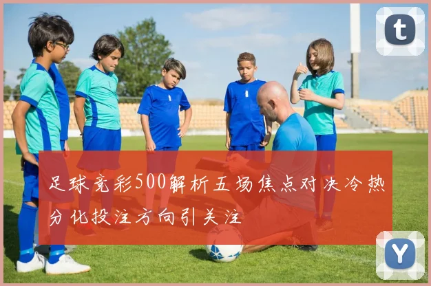 足球竞彩500解析五场焦点对决冷热分化投注方向引关注