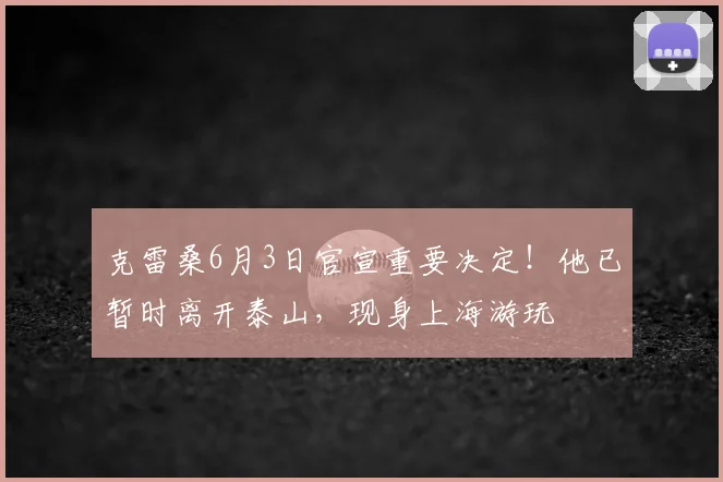 克雷桑6月3日官宣重要决定！他已暂时离开泰山，现身上海游玩