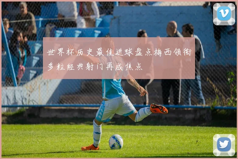 世界杯历史最佳进球盘点梅西领衔多粒经典射门再成焦点