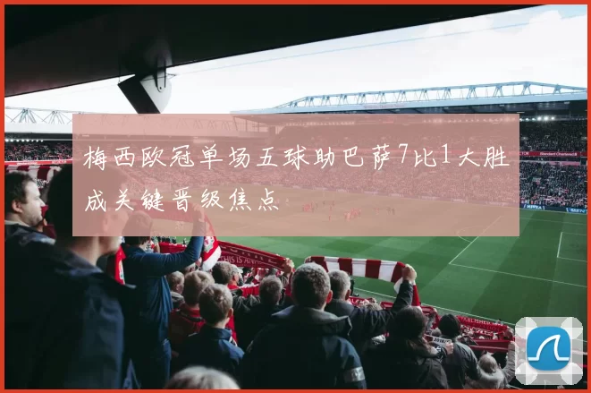 梅西欧冠单场五球助巴萨7比1大胜成关键晋级焦点