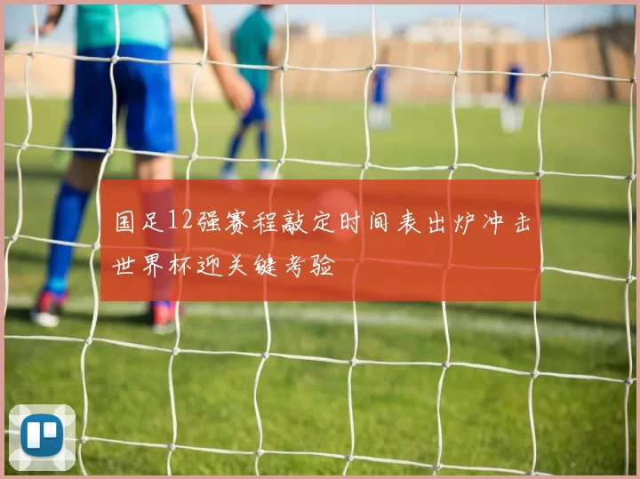 国足12强赛程敲定时间表出炉冲击世界杯迎关键考验