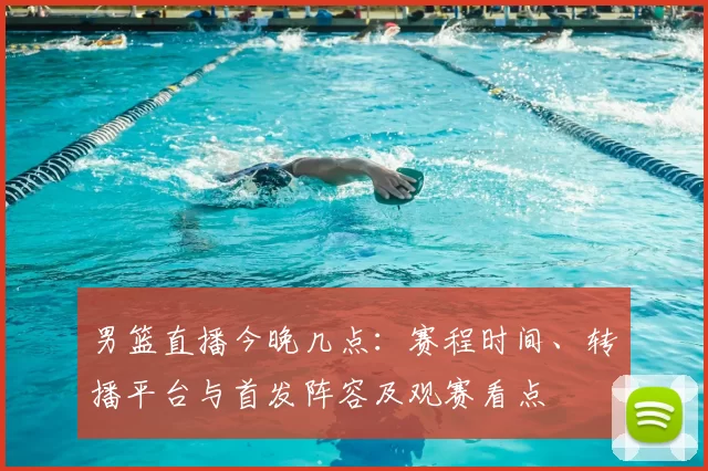 男篮直播今晚几点:赛程时间、转播平台与首发阵容及观赛看点