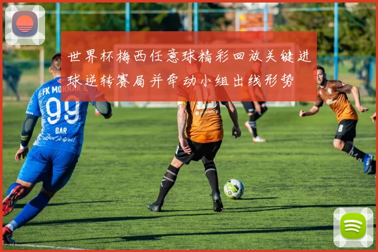 世界杯梅西任意球精彩回放关键进球逆转赛局并牵动小组出线形势