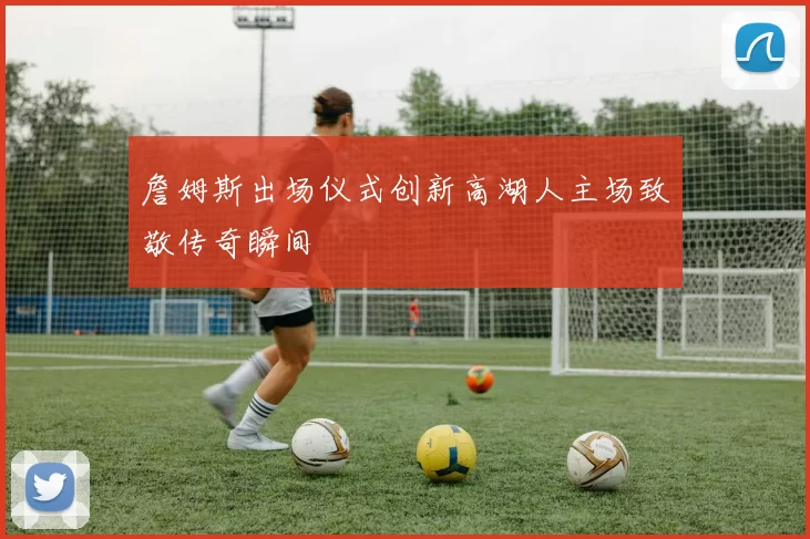 詹姆斯出场仪式创新高湖人主场致敬传奇瞬间