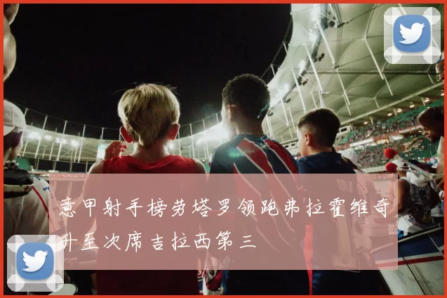 意甲射手榜劳塔罗领跑弗拉霍维奇升至次席吉拉西第三