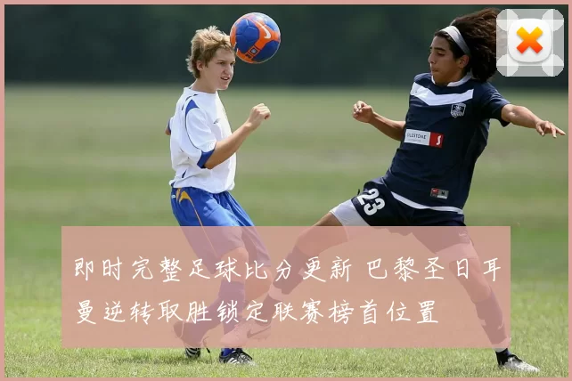 即时完整足球比分更新 巴黎圣日耳曼逆转取胜锁定联赛榜首位置