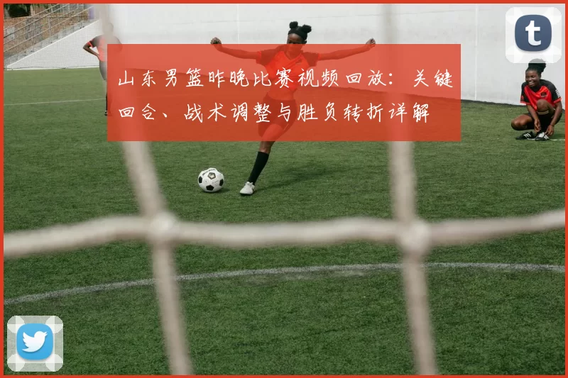 山东男篮昨晚比赛视频回放:关键回合、战术调整与胜负转折详解