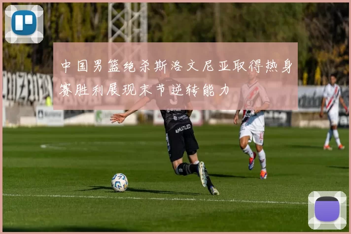 中国男篮绝杀斯洛文尼亚取得热身赛胜利展现末节逆转能力