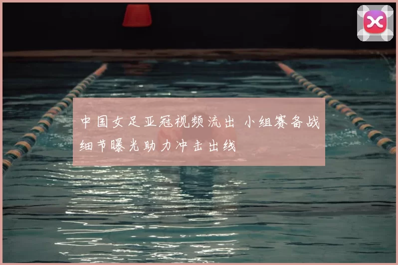 中国女足亚冠视频流出 小组赛备战细节曝光助力冲击出线