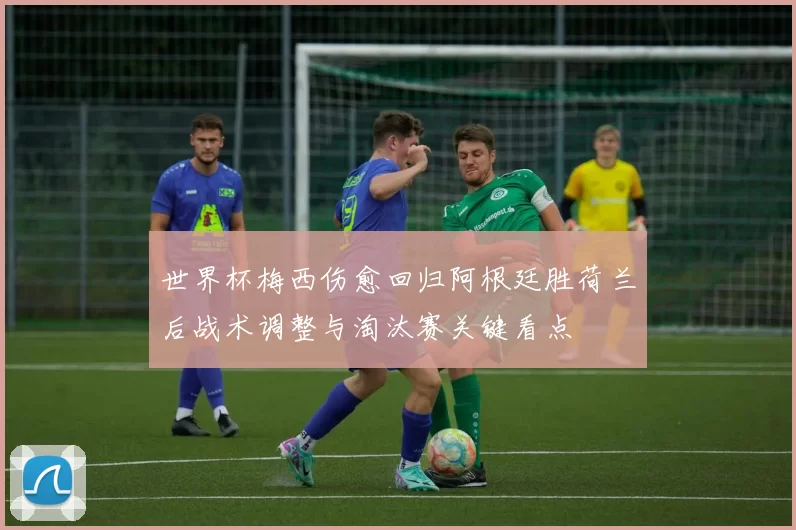 世界杯梅西伤愈回归阿根廷胜荷兰后战术调整与淘汰赛关键看点