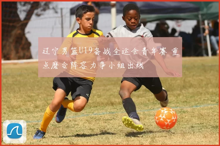 辽宁男篮U19备战全运会青年赛 重点磨合阵容力争小组出线