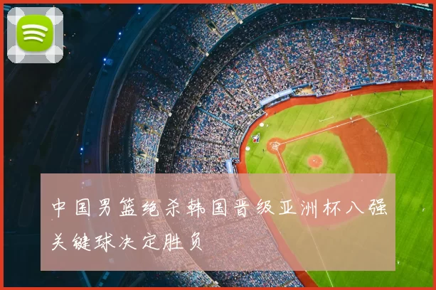 中国男篮绝杀韩国晋级亚洲杯八强关键球决定胜负