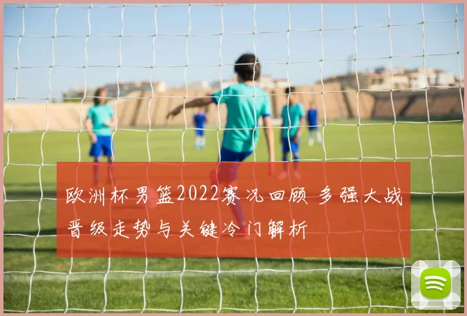 欧洲杯男篮2022赛况回顾 多强大战晋级走势与关键冷门解析