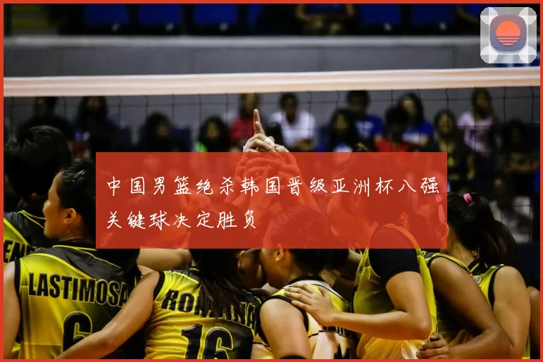 中国男篮绝杀韩国晋级亚洲杯八强关键球决定胜负