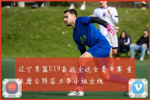 辽宁男篮U19备战全运会青年赛 重点磨合阵容力争小组出线