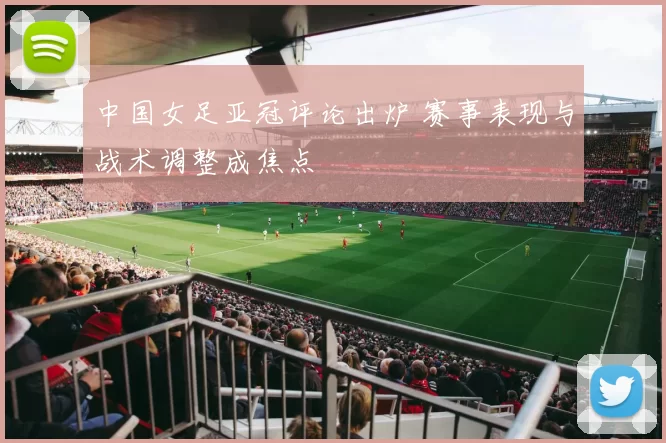 中国女足亚冠评论出炉 赛事表现与战术调整成焦点