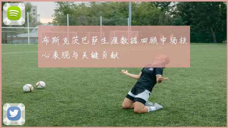 布斯克茨巴萨生涯数据回顾中场核心表现与关键贡献