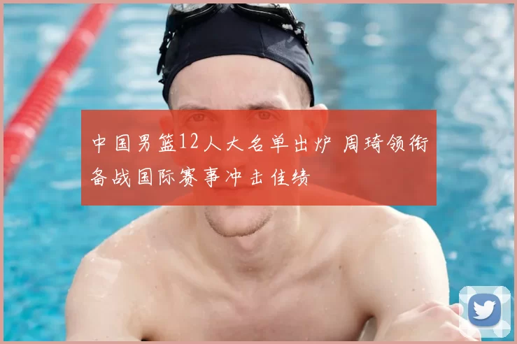 中国男篮12人大名单出炉 周琦领衔备战国际赛事冲击佳绩