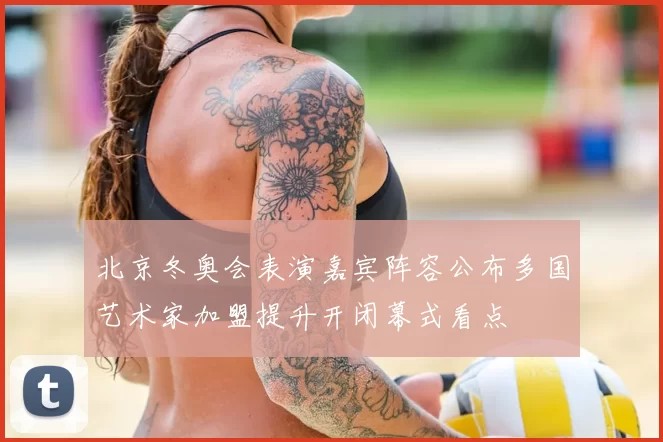 北京冬奥会表演嘉宾阵容公布多国艺术家加盟提升开闭幕式看点
