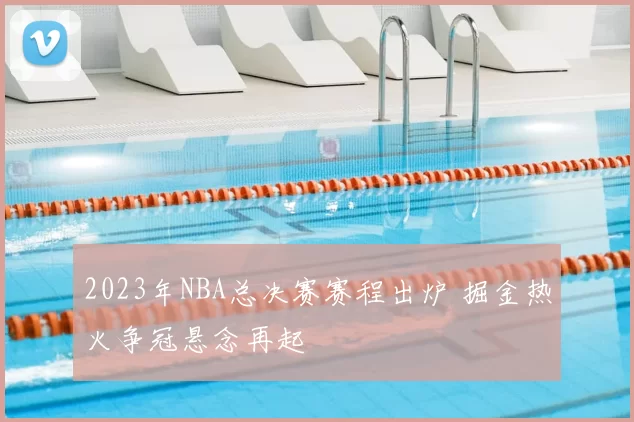 2023年NBA总决赛赛程出炉 掘金热火争冠悬念再起