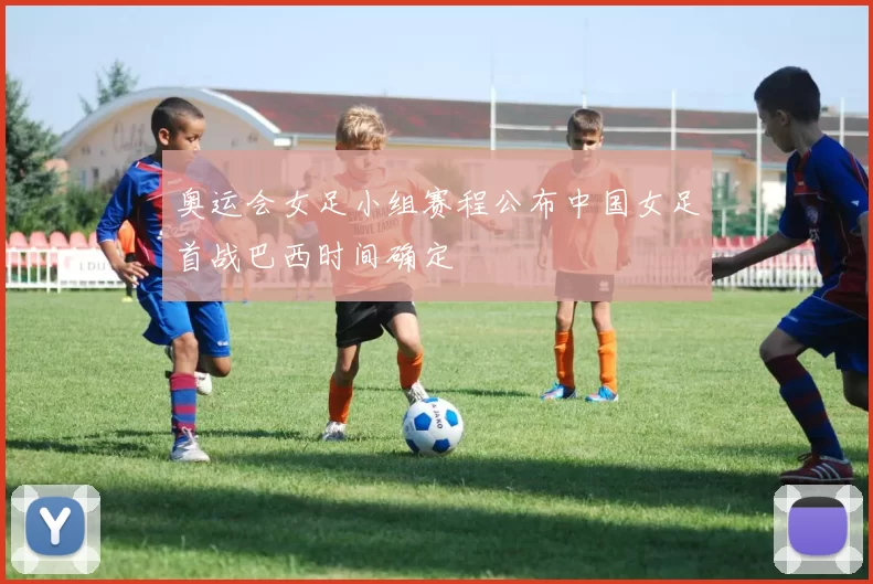 奥运会女足小组赛程公布中国女足首战巴西时间确定