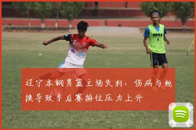 辽宁本钢男篮主场失利，伤病与轮换导致季后赛排位压力上升