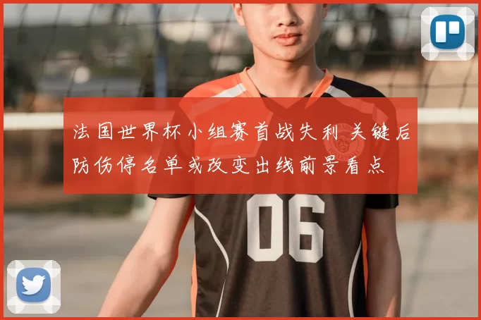 法国世界杯小组赛首战失利 关键后防伤停名单或改变出线前景看点