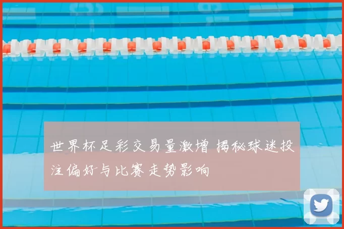 世界杯足彩交易量激增 揭秘球迷投注偏好与比赛走势影响