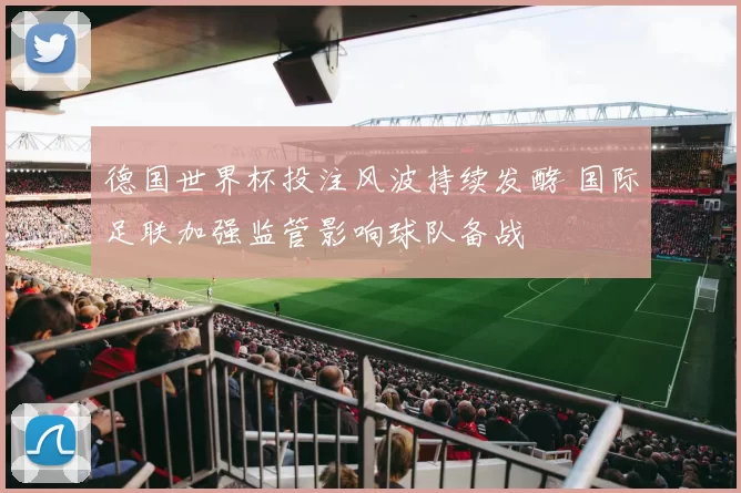 德国世界杯投注风波持续发酵 国际足联加强监管影响球队备战