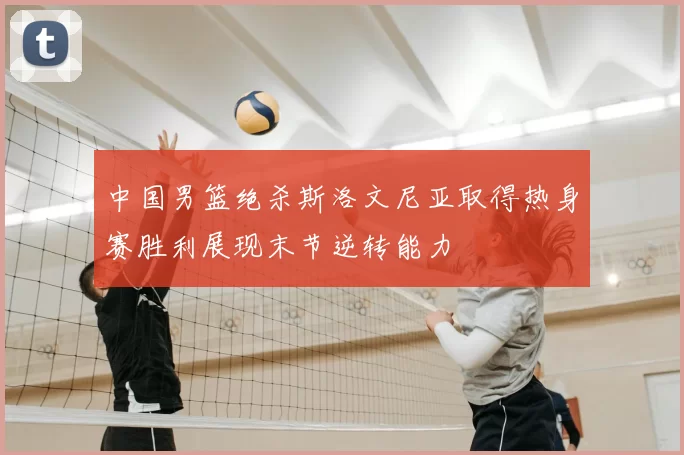 中国男篮绝杀斯洛文尼亚取得热身赛胜利展现末节逆转能力