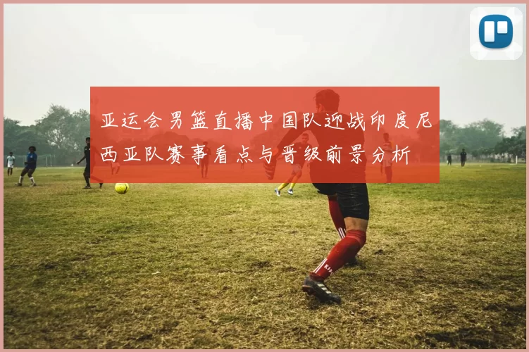 亚运会男篮直播中国队迎战印度尼西亚队赛事看点与晋级前景分析