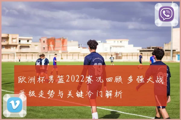 欧洲杯男篮2022赛况回顾 多强大战晋级走势与关键冷门解析