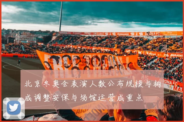 北京冬奥会表演人数公布规模与构成调整安保与场馆运营成重点