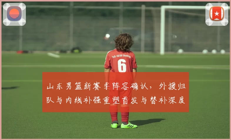 山东男篮新赛季阵容确认,外援归队与内线补强重塑首发与替补深度