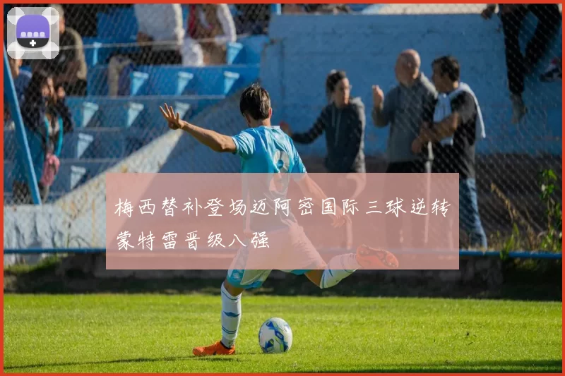 梅西替补登场迈阿密国际三球逆转蒙特雷晋级八强